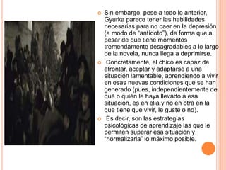  Sin embargo, pese a todo lo anterior,
Gyurka parece tener las habilidades
necesarias para no caer en la depresión
(a modo de “antídoto”), de forma que a
pesar de que tiene momentos
tremendamente desagradables a lo largo
de la novela, nunca llega a deprimirse.
 Concretamente, el chico es capaz de
afrontar, aceptar y adaptarse a una
situación lamentable, aprendiendo a vivir
en esas nuevas condiciones que se han
generado (pues, independientemente de
qué o quién le haya llevado a esa
situación, es en ella y no en otra en la
que tiene que vivir, le guste o no).
 Es decir, son las estrategias
psicológicas de aprendizaje las que le
permiten superar esa situación y
“normalizarla” lo máximo posible.
 