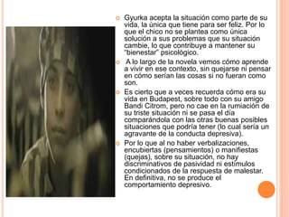  Gyurka acepta la situación como parte de su
vida, la única que tiene para ser feliz. Por lo
que el chico no se plantea como única
solución a sus problemas que su situación
cambie, lo que contribuye a mantener su
“bienestar” psicológico.
 A lo largo de la novela vemos cómo aprende
a vivir en ese contexto, sin quejarse ni pensar
en cómo serían las cosas si no fueran como
son.
 Es cierto que a veces recuerda cómo era su
vida en Budapest, sobre todo con su amigo
Bandi Citrom, pero no cae en la rumiación de
su triste situación ni se pasa el día
comparándola con las otras buenas posibles
situaciones que podría tener (lo cual sería un
agravante de la conducta depresiva).
 Por lo que al no haber verbalizaciones,
encubiertas (pensamientos) o manifiestas
(quejas), sobre su situación, no hay
discriminativos de pasividad ni estímulos
condicionados de la respuesta de malestar.
En definitiva, no se produce el
comportamiento depresivo.
 
