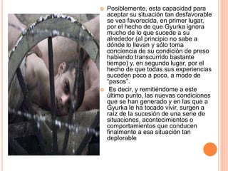  Posiblemente, esta capacidad para
aceptar su situación tan desfavorable
se vea favorecida, en primer lugar,
por el hecho de que Gyurka ignora
mucho de lo que sucede a su
alrededor (al principio no sabe a
dónde lo llevan y sólo toma
conciencia de su condición de preso
habiendo transcurrido bastante
tiempo) y, en segundo lugar, por el
hecho de que todas sus experiencias
suceden poco a poco, a modo de
“pasos”.
 Es decir, y remitiéndome a este
último punto, las nuevas condiciones
que se han generado y en las que a
Gyurka le ha tocado vivir, surgen a
raíz de la sucesión de una serie de
situaciones, acontecimientos o
comportamientos que conducen
finalmente a esa situación tan
deplorable
 