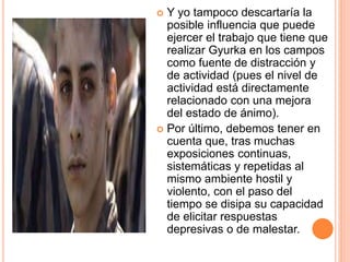  Y yo tampoco descartaría la
posible influencia que puede
ejercer el trabajo que tiene que
realizar Gyurka en los campos
como fuente de distracción y
de actividad (pues el nivel de
actividad está directamente
relacionado con una mejora
del estado de ánimo).
 Por último, debemos tener en
cuenta que, tras muchas
exposiciones continuas,
sistemáticas y repetidas al
mismo ambiente hostil y
violento, con el paso del
tiempo se disipa su capacidad
de elicitar respuestas
depresivas o de malestar.
 