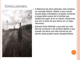 CONCLUSIONES.
 A diferencia de otras películas, esta contiene
un mensaje distinto, debido a que cuando
Gyurka llega a Budapest y la gente comienza
a preguntarle acerca de lo horrible que
estaba ese lugar, él en su interior comprende
que aún a pesar de que estuvo en un lugar
inhumano.
 Siempre hubo felicidad y que esta era más
fácil de reconocer o de sentirse debido a que
cuando uno lleva una vida normal por así
decirlo estas pueden pasar desapercibidas.
 
