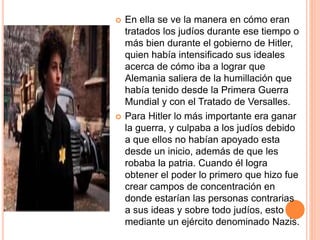  En ella se ve la manera en cómo eran
tratados los judíos durante ese tiempo o
más bien durante el gobierno de Hitler,
quien había intensificado sus ideales
acerca de cómo iba a lograr que
Alemania saliera de la humillación que
había tenido desde la Primera Guerra
Mundial y con el Tratado de Versalles.
 Para Hitler lo más importante era ganar
la guerra, y culpaba a los judíos debido
a que ellos no habían apoyado esta
desde un inicio, además de que les
robaba la patria. Cuando él logra
obtener el poder lo primero que hizo fue
crear campos de concentración en
donde estarían las personas contrarias
a sus ideas y sobre todo judíos, esto
mediante un ejército denominado Nazis.
 
