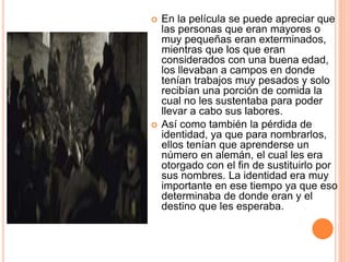  En la película se puede apreciar que
las personas que eran mayores o
muy pequeñas eran exterminados,
mientras que los que eran
considerados con una buena edad,
los llevaban a campos en donde
tenían trabajos muy pesados y solo
recibían una porción de comida la
cual no les sustentaba para poder
llevar a cabo sus labores.
 Así como también la pérdida de
identidad, ya que para nombrarlos,
ellos tenían que aprenderse un
número en alemán, el cual les era
otorgado con el fin de sustituirlo por
sus nombres. La identidad era muy
importante en ese tiempo ya que eso
determinaba de donde eran y el
destino que les esperaba.
 