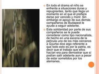 En todo el drama el niño se
enfrenta a situaciones duras y
repugnantes, tanto que llega un
momento en el que él prefiere
darse por vencido y morir. Sin
embargo el apoyo de sus demás
compañeros de Budapest le
ayuda a seguir adelante.
 Esta solidaridad por parte de sus
compañeros se le puede
considerar como tipo nacionalista,
de hecho en una escena de la
película uno de los más cercanos
a Gyurka dice algo referente a
que todo esto es por la patria, es
decir que el trabajo que ellos
hacían era para demostrar que sí
podían salir adelante aun a pesar
de estar sometidos por los
alemanes.
 