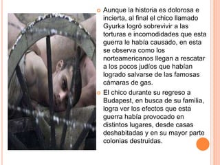  Aunque la historia es dolorosa e
incierta, al final el chico llamado
Gyurka logró sobrevivir a las
torturas e incomodidades que esta
guerra le había causado, en esta
se observa como los
norteamericanos llegan a rescatar
a los pocos judíos que habían
logrado salvarse de las famosas
cámaras de gas.
 El chico durante su regreso a
Budapest, en busca de su familia,
logra ver los efectos que esta
guerra había provocado en
distintos lugares, desde casas
deshabitadas y en su mayor parte
colonias destruidas.
 