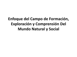 Enfoque del Campo de Formación,
 Exploración y Comprensión Del
     Mundo Natural y Social
 