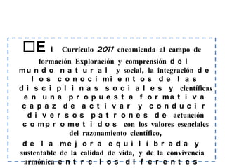 E      l   Currículo 2011 encomienda al campo de
      formación Exploración y comprensión d e l
m u n d o n a t u r a l y social, la integración d e
   l o s c o n o c i mi e n t o s d e l a s
d i s c i p l i n a s s o c i a l e s y científicas
 e n u n a p r o p u e s t a f o r ma t i v a
 c a pa z de a c t i v a r y c onduc i r
  d i v e r s o s p a t r o n e s d e actuación
 c o m p r o m e t i d o s con los valores esenciales
               del razonamiento científico,
 d e l a me j o r a e q u i l i b r a d a y
sustentable de la calidad de vida, y de la convivencia
 armónica e n t r e l o s d i f e r e n t e s
 