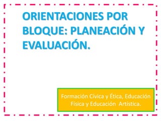 ORIENTACIONES POR
BLOQUE: PLANEACIÓN Y
EVALUACIÓN.



      Formación Cívica y Ética, Educación
         Física y Educación Artística.
 