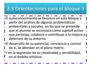 3.3 Orientaciones para el bloque 3
El autoconocimiento se favorece en este bloque a
   partir del análisis de algunas problemáticas
   ambientales y sociales, en las que se pretende
   que el alumno se reconozca como sujeto9 activo
   que participa, colabora o contribuye a la mejora o
   deterioro de su entorno.
El desarrollo de su potencial, conciencia y control
   de sí, se abordan en el plano motriz.
Y en la expresión de su creatividad y sensibilidad,
   en el ámbito artístico.
 
