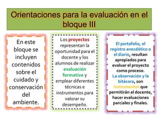 Orientaciones para la evaluación en el
              bloque III
                  Los proyectos
    En este       representan la        El portafolio, el
  bloque se    oportunidad para el   registro anecdótico o
                                       el diario, resultan
   incluyen        docente y los        apropiados para
 contenidos    alumnos de realizar    evaluar el proyecto
                    evaluación           como proceso.
   sobre el        formativa y        La observación y la
  cuidado y    emplear diferentes         bitácora, son
conservación         técnicas e        instrumentos que
                instrumentos para    permitirán al docente,
      del                             hacer evaluaciones
                     valorar su
 ambiente.         desempeño.          parciales y finales.
 