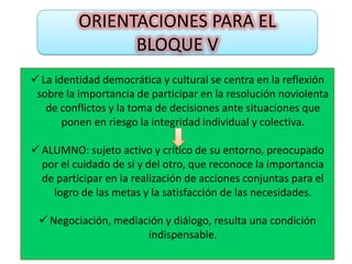 ORIENTACIONES PARA EL
                BLOQUE V
 La identidad democrática y cultural se centra en la reflexión
 sobre la importancia de participar en la resolución noviolenta
   de conflictos y la toma de decisiones ante situaciones que
       ponen en riesgo la integridad individual y colectiva.

 ALUMNO: sujeto activo y crítico de su entorno, preocupado
  por el cuidado de sí y del otro, que reconoce la importancia
  de participar en la realización de acciones conjuntas para el
    logro de las metas y la satisfacción de las necesidades.

  Negociación, mediación y diálogo, resulta una condición
                      indispensable.
 