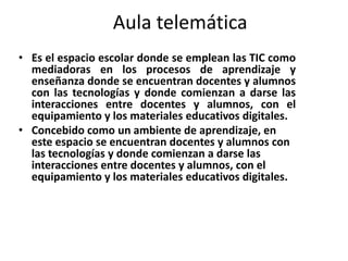 Aula telemática
• Es el espacio escolar donde se emplean las TIC como
  mediadoras en los procesos de aprendizaje y
  enseñanza donde se encuentran docentes y alumnos
  con las tecnologías y donde comienzan a darse las
  interacciones entre docentes y alumnos, con el
  equipamiento y los materiales educativos digitales.
• Concebido como un ambiente de aprendizaje, en
  este espacio se encuentran docentes y alumnos con
  las tecnologías y donde comienzan a darse las
  interacciones entre docentes y alumnos, con el
  equipamiento y los materiales educativos digitales.
 