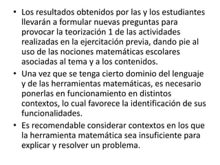 • Los resultados obtenidos por las y los estudiantes
  llevarán a formular nuevas preguntas para
  provocar la teorización 1 de las actividades
  realizadas en la ejercitación previa, dando pie al
  uso de las nociones matemáticas escolares
  asociadas al tema y a los contenidos.
• Una vez que se tenga cierto dominio del lenguaje
  y de las herramientas matemáticas, es necesario
  ponerlas en funcionamiento en distintos
  contextos, lo cual favorece la identificación de sus
  funcionalidades.
• Es recomendable considerar contextos en los que
  la herramienta matemática sea insuficiente para
  explicar y resolver un problema.
 