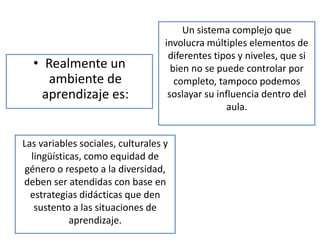 Un sistema complejo que
                                   involucra múltiples elementos de
                                    diferentes tipos y niveles, que si
  • Realmente un                     bien no se puede controlar por
     ambiente de                      completo, tampoco podemos
    aprendizaje es:                 soslayar su influencia dentro del
                                                   aula.


Las variables sociales, culturales y
  lingüísticas, como equidad de
 género o respeto a la diversidad,
deben ser atendidas con base en
  estrategias didácticas que den
   sustento a las situaciones de
            aprendizaje.
 