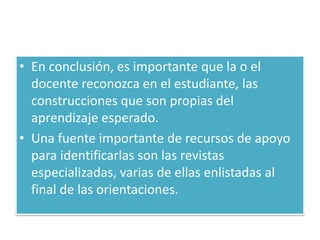 • En conclusión, es importante que la o el
  docente reconozca en el estudiante, las
  construcciones que son propias del
  aprendizaje esperado.
• Una fuente importante de recursos de apoyo
  para identificarlas son las revistas
  especializadas, varias de ellas enlistadas al
  final de las orientaciones.
 