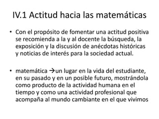 IV.1 Actitud hacia las matemáticas
• Con el propósito de fomentar una actitud positiva
  se recomienda a la y al docente la búsqueda, la
  exposición y la discusión de anécdotas históricas
  y noticias de interés para la sociedad actual.

• matemática un lugar en la vida del estudiante,
  en su pasado y en un posible futuro, mostrándola
  como producto de la actividad humana en el
  tiempo y como una actividad profesional que
  acompaña al mundo cambiante en el que vivimos
 