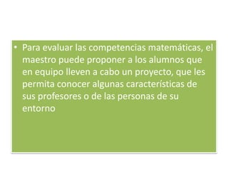 • Para evaluar las competencias matemáticas, el
  maestro puede proponer a los alumnos que
  en equipo lleven a cabo un proyecto, que les
  permita conocer algunas características de
  sus profesores o de las personas de su
  entorno
 