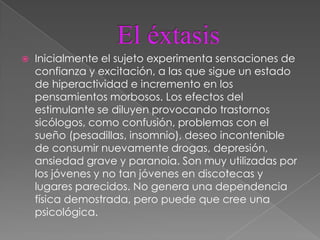    Inicialmente el sujeto experimenta sensaciones de
    confianza y excitación, a las que sigue un estado
    de hiperactividad e incremento en los
    pensamientos morbosos. Los efectos del
    estimulante se diluyen provocando trastornos
    sicólogos, como confusión, problemas con el
    sueño (pesadillas, insomnio), deseo incontenible
    de consumir nuevamente drogas, depresión,
    ansiedad grave y paranoia. Son muy utilizadas por
    los jóvenes y no tan jóvenes en discotecas y
    lugares parecidos. No genera una dependencia
    física demostrada, pero puede que cree una
    psicológica.
 