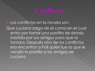 Los conflictos en la novela son:
Que Luciana salga de el coma en el cual
 entro por tomar una pastilla de éxtasis,
 insistida por sus amigos para que la
 tomara. Después otro de los conflictos
 era encontrar a Poli quien fue la que le
 vendió la pastilla a los amigos de
 Luciana
 