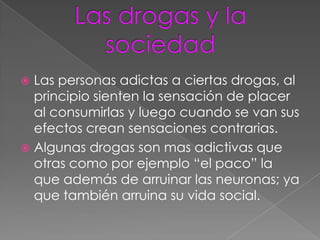  Las personas adictas a ciertas drogas, al
  principio sienten la sensación de placer
  al consumirlas y luego cuando se van sus
  efectos crean sensaciones contrarias.
 Algunas drogas son mas adictivas que
  otras como por ejemplo “el paco” la
  que además de arruinar las neuronas; ya
  que también arruina su vida social.
 