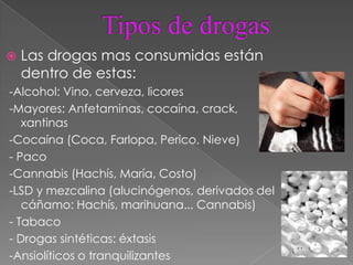    Las drogas mas consumidas están
    dentro de estas:
-Alcohol: Vino, cerveza, licores
-Mayores: Anfetaminas, cocaína, crack,
   xantinas
-Cocaína (Coca, Farlopa, Perico, Nieve)
- Paco
-Cannabis (Hachís, María, Costo)
-LSD y mezcalina (alucinógenos, derivados del
   cáñamo: Hachís, marihuana... Cannabis)
- Tabaco
- Drogas sintéticas: éxtasis
-Ansiolíticos o tranquilizantes
 