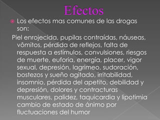  Los efectos mas comunes de las drogas
  son:
Piel enrojecida, pupilas contraídas, náuseas,
  vômitos, pérdida de reflejos, falta de
  respuesta a estímulos, convulsiones, riesgos
  de muerte, euforia, energía, placer, vigor
  sexual, depresión, lagrimeo, sudoración,
  bostezos y sueño agitado, irritabilidad,
  insomnio, pérdida del apetito, debilidad y
  depresión, dolores y contracturas
  musculares, palidez, taquicardia y lipotimia
  cambio de estado de ánimo por
  fluctuaciones del humor
 