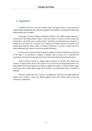 Campos de Fresas
4
2. Argumento
El teléfono sonó en la casa de la familia Salas. Una grave noticia: su hija Luciana (la
mayor) estaba hospitalizada por culpa de un golpe de calor debido a una pastilla de éxtasis que
había tomado con sus amigos.
Sus amigos, mientras todavía intentaban asimilar lo que había pasado, llamaron y
avisaron de lo que había pasado a Eloy, el novio de Luciano, y a Loreto su mejor amiga. Eloy
destrozado y, pensando que la puede perder, emprende una búsqueda para encontrar al
camello que le vendió eso a Luciana, con la esperanza de poder salvarla si encuentra otra
pastilla igual. Mientras tanto, Loreto, se enfrenta finalmente a sí misma e intenta salir de la
enfermedad que poco a poco lo está consumiendo (la bulimia).
Por otra parte, la policía intenta encontrar también al camello mediante que los chicos
le han dado. Y un periodista se dispone a destapar todo el asunto con la esperanza de
concienciar a otros jóvenes para que no las tome, fuera parte de la exclusiva que eso sería.
Todo terminará cuando sus amigos logran encontrar al camello. Eloy tendrá que
recorrer un largo camino, pero, al final, dará con él, el cual tras una larga persecución en un
aparcamiento morirá por culpa de una caída y un golpe en la cabeza. La policía también, logra
encontrarlo, pero cuando llega al lugar de los hechos, ya es demasiado tarde, el camello ha
fallecido.
Mientras sucede todo esto, Luciana, la protagonista, mantiene una larga partida de
ajedrez con la muerte, a veces con difíciles jugadas, otras veces fáciles, pero al final sale
victoriosa y se despierta.
 