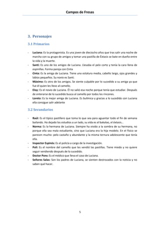 Campos de Fresas
5
3. Personajes
3.1 Primarios
- Luciana: Es la protagonista. Es una joven de dieciocho años que tras salir una noche de
marcha con su grupo de amigos y tomar una pastilla de Éxtasis se bate en dueño entre
la vida y la muerte.
- Santi: Es uno de los amigos de Luciana. Llevaba el pelo corto y tenía la cara llena de
espinillas. Forma pareja con Cinta
- Cinta: Es la amiga de Luciana. Tiene una estatura media, cabello largo, ojos grandes y
labios pequeños. Su novio es Santi.
- Máximo: Es otro de los amigos. Se siente culpable por lo sucedido a su amiga ya que
fue él quien les llevo al camello.
- Eloy: Es el novio de Luciana. Él no salió esa noche porque tenía que estudiar. Después
de enterarse de lo sucedido busca al camello por todos los rincones.
- Loreto: Es la mejor amiga de Luciana. Es bulímica y gracias a lo sucedido con Luciana
ella consigue salir adelante
3.2 Secundarios
- Raúl: Es el típico pastillero que toma lo que sea para aguantar todo el fin de semana
bailando. Ha dejado los estudios a un lado, su vida es el bakalao, el éxtasis…
- Norma: Es la hermana de Luciana. Siempre ha vivido a la sombra de su hermana, no
porque ella sea mala estudiante, sino que Luciana era la hija modelo. En el físico se
parecen mucho: pelo castaño y abundante y la misma ternura adolescente que tenía
ella.
- Inspector Espinós: Es el policía a cargo de la investigación.
- Poli: Es el nombre del camello que les vendió las pastillas. Tiene miedo y no quiere
seguir vendiendo después de lo sucedido.
- Doctor Pons: Es el médico que lleva el caso de Luciana.
- Señores Salas: Son los padres de Luciana, se sienten destrozados con la noticia y no
saben qué hacer.
 
