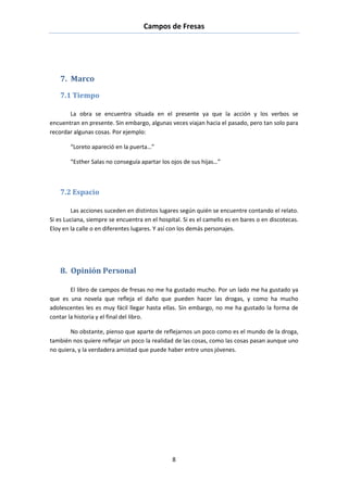 Campos de Fresas
8
7. Marco
7.1 Tiempo
La obra se encuentra situada en el presente ya que la acción y los verbos se
encuentran en presente. Sin embargo, algunas veces viajan hacia el pasado, pero tan solo para
recordar algunas cosas. Por ejemplo:
“Loreto apareció en la puerta…”
“Esther Salas no conseguía apartar los ojos de sus hijas…”
7.2 Espacio
Las acciones suceden en distintos lugares según quién se encuentre contando el relato.
Si es Luciana, siempre se encuentra en el hospital. Si es el camello es en bares o en discotecas.
Eloy en la calle o en diferentes lugares. Y así con los demás personajes.
8. Opinión Personal
El libro de campos de fresas no me ha gustado mucho. Por un lado me ha gustado ya
que es una novela que refleja el daño que pueden hacer las drogas, y como ha mucho
adolescentes les es muy fácil llegar hasta ellas. Sin embargo, no me ha gustado la forma de
contar la historia y el final del libro.
No obstante, pienso que aparte de reflejarnos un poco como es el mundo de la droga,
también nos quiere reflejar un poco la realidad de las cosas, como las cosas pasan aunque uno
no quiera, y la verdadera amistad que puede haber entre unos jóvenes.
 