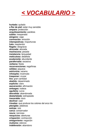 < VOCABULARIO >
hurtado: quitado
a flor de piel: estar muy sensible
amparo: protección
anquilosamiento: parálisis
súbito: inesperado
zángano: vago
conmoción: emoción
intempestivas: inoportunas
halo: resplandor
flagelo: desgracia
atronada: alocada
machacona: pesada
insistencia: terquedad
meticulosa: detallista
exuberante: abundante
parafernalia: excesivo
verbena: fiesta
reconvenciones: regañinas
cefalea: jaqueca
estricnina: veneno
inhóspito: incómodo
trasponer: cruzar
tira: gran cantidad
abatido: desanimado
explícito: claro
aseveración: afirmación
ambages: rodeos
aguileña: curva
desvalida: abandonada
destartalada: estropeada
inexorable: duro
declinar: caer
irisadas: que produce los colores del arco iris
plexiglás: plásticos
estirpe: raíz
carca: conservador
neura: nervioso
resquicios: aberturas
crispación: contracción
antagonismo: negación
mutismo: silencio
indefensión: abandono
 