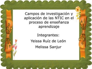 Campos de investigación y
aplicación de las NTIC en el
proceso de enseñanza
aprendizaje

Integrantes:
Yeissa Ruíz de León
Melissa Sanjur

 