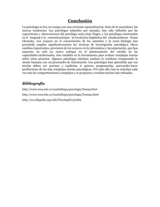 Conclusión
La psicología es hoy un campo con una creciente especialización, fruto de la necesidad y las
nuevas tendencias. Los psicólogos infantiles por ejemplo, han sido influidos por las
experiencias y observaciones del psicólogo suizo Jean Piaget, y los psicólogos interesados
en el lenguaje y la comunicaciónpor la revolución lingüística del estadounidense Noam
Chomsky. Los avances en el conocimiento de los animales y la socio–biología han
permitido ampliar significativamente las técnicas de investigación psicológica. Otros
cambios importantes, provienen de los avances en la informática y lacomputación, que han
supuesto no solo un nuevo enfoque en el planteamiento del estudio de las
capacidades intelectuales, sino también en la herramienta para evaluar complejas teorías
sobre estos procesos. Algunos psicólogos intentan analizar la conducta comparando la
mente humana con un procesador de información. Los psicólogos han aprendido que sus
teorías deben ser precisas y explícitas si quieren programarlas, para poder hacer
predicciones de las más complejas teorías psicológicas. Por todo ello, hoy se estudian cada
vez más los comportamientos complejos y se proponen y evalúan teorías más refinadas.


Bibliografía
http://www.rena.edu.ve/cuartaEtapa/psicologia/Tema3.html
http://www.rena.edu.ve/cuartaEtapa/psicologia/Tema3a.html
http://es.wikipedia.org/wiki/Psicolog%C3%ADa
 