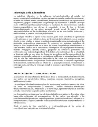 Psicología de la Educación:
La psicología educativa, es la aplicación del método científico al estudio del
comportamiento de los individuos y grupos sociales involucrados en elambiente educativo,
en todos sus diversos niveles y modalidades, mediante el desarrollo de las capacidades de
las personas, grupos e instituciones. Los psicólogos de la educación se dedican a trabajar
en los problemas específicos del aprendizaje y la enseñanza. Así mismo interviene en todos
los procesospsicológicos que afectan al aprendizaje, o que de éste se derivan,
independientemente de su origen personal, grupal, social, de salud u otros,
responsabilizándose de las implicaciones educativas de su intervención profesional y
coordinándose, si procede, con otros profesionales.
La psicología educativa se aplica en las escuelas, para crear un sistema de aprendizaje
controlado, que se basa en la creencia de que la mayoría de los alumnos pueden alcanzar
el éxito en sus estudios si siguen procedimientos adecuados como estructuración de los
contenidos programáticos, presentación de exámenes por unidades, posibilidad de
recuperar materias pendientes, entre otros. Así mismo, los psicólogos especialistas en el
área educativa trabajan en la elaboración e investigación de los programas educativos y
material pedagógico, creando además, programas de formación permanente del
profesorado para mejorar el aprendizaje de la lectura y las matemáticas. En la actualidad,
se interesan cada vez más sobre las formas de aprendizaje, así la comprensión de los
procesos cognitivos ha esclarecido la resolución de problemas, la memoria y la creatividad.
Hoy en día, las recientes leyes de integración de los niños con discapacidades, con
problemas emocionales o de aprendizaje han llevado a extender el campo de los psicólogos
de la educación. Entre las áreas de estudio de la psicología educativa, se encuentran la
psicología del desarrollo, la psicología social, la evaluación psicológica y la orientación
vocacional.


PSICOLOGÍA INFANTIL O INFANTO-JUVENIL
Es el estudio del comportamiento de los niños desde el nacimiento hasta la adolescencia,
que incluye sus características físicas, cognitivas, motoras, lingüísticas, perceptivas,
sociales y emocionales.
Los psicólogos infantiles intentan explicar las semejanzas y las diferencias entre los niños,
así como su comportamiento y desarrollo. También desarrollan métodos para
tratar problemas sociales, emocionales y de aprendizaje, aplicando terapias en consultas
privadas y en escuelas, hospitales y otras instituciones.
Las dos cuestiones críticas para los psicólogos infantiles son: primero, determinar cómo
las variables ambientales (el comportamiento de los padres, por ejemplo) y las
características biológicas (como las predisposiciones genéticas) interactúan e influyen en el
comportamiento; y segundo, entender cómo los distintos cambios en el comportamiento se
interrelacionan.
Desde el punto de vista terapéutico, es el psicoanálisis una de las teorías de
gran eficacia ante los trastornos neuróticos infantiles.
 