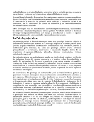 su finalidad recae en ayudar al individuo a encontrar la tarea o estudio que más se adecue a
sus actitudes, y en las que por lo tanto, tenga más posibilidades de triunfo.
Los psicólogos industriales desempeñan diversas tareas en organizaciones empresariales y
lugares de trabajo: en el departamento de personal orecursos humanos, en asesorías para
la contratación y selección de personal, en la entrevista y realización de Test a los
candidatos, en la elaboración de cursos de formación y en el mantenimiento de
un ambiente laboral adecuado.
Otros investigan para los departamentos de marketing (mercadotecnia) y publicidad de
las empresas, o directamente para este tipo de agencias. Por último, también se dedican a
investigar la organización metódica del trabajo y acondicionar el equipo o espacios
laborales adaptándolos a las necesidades y potencialidades del usuario.
La Psicología jurídica:
La psicología jurídica es definida como aquel sector de la psicología orientado a aplicar el
conocimiento científico y los métodos de la psicología surgidos en el sistema jurídico penal
(policía, juzgados tribunales e instituciones, correccionales para infractores, cárceles e
instituciones para menores). La tarea del psicólogo jurídico estaría orientada
principalmente a la evaluación, intervención y tratamiento dirigidos dentro de los
organismos de seguridad del Estado, tribunales, sistemas penitenciarios, victimas
y ciudadanía en general.
La evaluación abarca una acción bastante amplia que implica desde establecer perfiles de
los individuos dentro del contexto penitenciario o jurídico, evaluar la confiabilidad y
validez del testimonio o del dictamen, la presión de grupo y otros procesos psicosociales,
clasificación de los sindicados y condenados, orientado a futuras intervenciones con fines
resocializadores, la extensión del daño psicológico causado a la victima, a su vez, se puede
evaluar las actitudes del público hacia el sistema judicial en general, con miras a generar
un cambio a este respecto.
La intervención del psicólogo es indispensable para el entrenamiento de policías y
guardianes en cuanto al manejo de situaciones tales como las manifestaciones y motines y,
por supuesto, del estrés causado en estos. Igualmente es necesario diseñar técnicas de
interrogatorio para investigadores con el fin de evitar violaciones a los derechos humanos,
y técnicas de entrevista a jueces para la recepción de la indagatoria y testimonios. En el
tratamiento, el trabajo se encamina hacia la aplicación de programas de rehabilitación o
resocialización para imputables y no imputables; a remediarproblemas psicosomáticos y
conductuales presentes en el personal implicado en la represión y tratamiento de los
delincuentes, y a la realización de psicoterapias a victimas y damnificados del delito.
En el derecho, la rama penal es la que se ocupa de los delitos, siendo la que más recurre a
la psicología, para estudiar las razones que llevan cada individuo a cometer delitos. El
delincuente, criminal o no, es casi siempre una persona con desajustes sociales y
psicológicos, por lo cual debe ser estudiado, desde el punto de vista legal con enfoque
psicológico. La psicología con esta orientación, y que tiene como base la psicopatología y
psicología social, es la llamada psicología jurídica, cuyo campo de acción lo ha alcanzado
en el análisis y prevención de la delincuencia juvenil.
 