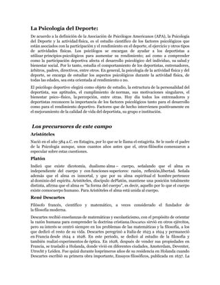 La Psicología del Deporte:
De acuerdo a la definición de la Asociación de Psicólogos Americanos (APA), la Psicología
del Deporte y la actividad física, es el estudio científico de los factores psicológicos que
están asociados con la participación y el rendimiento en el deporte, el ejercicio y otros tipos
de actividades físicas. Los psicólogos se encargan de ayudar a los deportistas a
utilizar principios psicológicos para aumentar su rendimiento; así como a comprender
como la participación deportiva afecta el desarrollo psicológico del individuo, su salud y
bienestar social. Por lo tanto, estudia el comportamiento de los deportistas, entrenadores,
árbitros, padres, directivos, entre otros. En general, la psicología de la actividad física y del
deporte, se encarga de estudiar los aspectos psicológicos durante la actividad física, de
todas las edades, sea esta orientada al rendimiento o no.
El psicólogo deportivo elegirá como objeto de estudio, la estructura de la personalidad del
deportista, sus aptitudes, el cumplimiento de normas, sus motivaciones singulares, el
bienestar psico–físico, la percepción, entre otras. Hoy día todos los entrenadores y
deportistas reconocen la importancia de los factores psicológicos tanto para el desarrollo
como para el rendimiento deportivo. Factores que de hecho intervienen positivamente en
el mejoramiento de la calidad de vida del deportista, su grupo e institución.


Los precursores de este campo
Aristóteles
Nació en el año 384 a.C. en Estagira, por lo que se le llama el estagirita. Se le suele el padre
de la Psicología aunque, unos cuantos años antes que el, otros filósofos comenzaron a
especular sobre estas cuestiones.
Platón
Indicó que existe dicotomía, dualismo alma – cuerpo, señalando que el alma es
independiente del cuerpo y con funciones superiores: razón, reflexión,libertad. Señala
además que el alma es inmortal, y que por su alma espiritual el hombre pertenece
al dominio del espíritu. Aristóteles, discípulo dePlatón, mantiene una posición totalmente
distinta, afirma que el alma es "la forma del cuerpo", es decir, aquello por lo que el cuerpo
existe comocuerpo humano. Para Aristóteles el alma está unida al cuerpo.
René Descartes
Filósofo francés, científico y matemático, a veces considerado el fundador de
la filosofía moderna.
Descartes recibió enseñanzas de matemáticas y escolasticismo, con el propósito de orientar
la razón humana para comprender la doctrina cristiana.Descartes sirvió en otros ejércitos,
pero su interés se centró siempre en los problemas de las matemáticas y la filosofía, a los
que dedicó el resto de su vida. Descartes peregrinó a Italia de 1623 a 1624 y permaneció
en Francia desde 1624 a 1628. En este periodo, se dedicó al estudio de la filosofía y
también realizó experimentos de óptica. En 1628, después de vender sus propiedades en
Francia, se trasladó a Holanda, donde vivió en diferentes ciudades, Amsterdam, Deventer,
Utrecht y Leiden. Fue quizá durante losprimeros años de su residencia en Holanda cuando
Descartes escribió su primera obra importante, Ensayos filosóficos, publicada en 1637. La
 