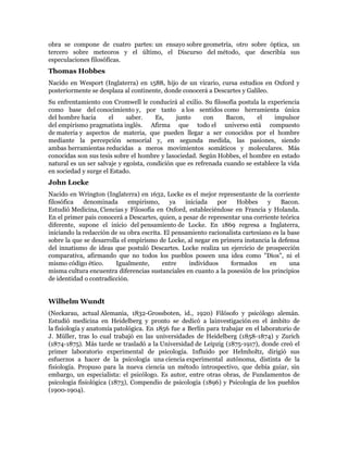 obra se compone de cuatro partes: un ensayo sobre geometría, otro sobre óptica, un
tercero sobre meteoros y el último, el Discurso del método, que describía sus
especulaciones filosóficas.
Thomas Hobbes
Nacido en Wesport (Inglaterra) en 1588, hijo de un vicario, cursa estudios en Oxford y
posteriormente se desplaza al continente, donde conocerá a Descartes y Galileo.
Su enfrentamiento con Cromwell le conducirá al exilio. Su filosofía postula la experiencia
como base del conocimiento y, por tanto a los sentidos como herramienta única
del hombre hacia      el     saber.     Es,    junto     con     Bacon,    el    impulsor
del empirismo pragmatista inglés. Afirma que todo el universo está compuesto
de materia y aspectos de materia, que pueden llegar a ser conocidos por el hombre
mediante la percepción sensorial y, en segunda medida, las pasiones, siendo
ambas herramientas reducidas a meros movimientos somáticos y moleculares. Más
conocidas son sus tesis sobre el hombre y lasociedad. Según Hobbes, el hombre en estado
natural es un ser salvaje y egoísta, condición que es refrenada cuando se establece la vida
en sociedad y surge el Estado.
John Locke
Nacido en Wrington (Inglaterra) en 1632, Locke es el mejor representante de la corriente
filosófica   denominada       empirismo,     ya   iniciada    por   Hobbes      y    Bacon.
Estudió Medicina, Ciencias y Filosofía en Oxford, estableciéndose en Francia y Holanda.
En el primer país conocerá a Descartes, quien, a pesar de representar una corriente teórica
diferente, supone el inicio del pensamiento de Locke. En 1869 regresa a Inglaterra,
iniciando la redacción de su obra escrita. El pensamiento racionalista cartesiano es la base
sobre la que se desarrolla el empirismo de Locke, al negar en primera instancia la defensa
del innatismo de ideas que postuló Descartes. Locke realiza un ejercicio de prospección
comparativa, afirmando que no todos los pueblos poseen una idea como "Dios", ni el
mismo código ético.      Igualmente,      entre     individuos    formados       en      una
misma cultura encuentra diferencias sustanciales en cuanto a la posesión de los principios
de identidad o contradicción.


Wilhelm Wundt
(Neckarau, actual Alemania, 1832-Grossboten, id., 1920) Filósofo y psicólogo alemán.
Estudió medicina en Heidelberg y pronto se dedicó a lainvestigación en el ámbito de
la fisiología y anatomía patológica. En 1856 fue a Berlín para trabajar en el laboratorio de
J. Müller, tras lo cual trabajó en las universidades de Heidelberg (1858-1874) y Zurich
(1874-1875). Más tarde se trasladó a la Universidad de Leipzig (1875-1917), donde creó el
primer laboratorio experimental de psicología. Influido por Helmholtz, dirigió sus
esfuerzos a hacer de la psicología una ciencia experimental autónoma, distinta de la
fisiología. Propuso para la nueva ciencia un método introspectivo, que debía guiar, sin
embargo, un especialista: el psicólogo. Es autor, entre otras obras, de Fundamentos de
psicología fisiológica (1873), Compendio de psicología (1896) y Psicología de los pueblos
(1900-1904).
 