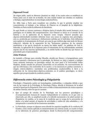 Sigmund Freud
De origen judío, nació en Moravia (Austria) en 1856. A los cuatro años se estableció en
Viena junto con el resto de su familia. En esta ciudad realizó sus estudios en medicina
y biología, especializándose en neurología anatomoclínica.
En 1885 viaja a París para completar sus estudios, lo que le permite ampliar sus
conocimientos al trabajar a las órdenes de Charcot en el hospital de la Salpêtrière.
También en París recibe la influencia de Bernheim.
Es aquí donde su carrera comienza a dirigirse hacia el estudio dela mente humana y sus
patologías en el ámbito del comportamiento. Con Charcot se inicia en el estudio de la
histeria y en la aplicación de la hipnosis como terapia. Charcot pensaba que
algunas enfermedades mentales deberían tener una causa no orgánica sino psicológica,
esto es, producida por trastornos o disfunciones sufridas por el individuo. Esta influencia
será capital en el pensamiento de Freud, así como la que recibirá algo más tarde de Breuer
(1895-97). Además de la separación de los "fenómenos psíquicos de los amarres
anatómicos a los que la ciencia de su época los había atado", en palabras de Carl E.
Schorske, la aplicación de la hipnosis para el tratamiento de las enfermedades mentales
supone una de sus mayores aportaciones, y es enéste hecho en donde hay que buscar un
precedente para el psicoanálisis.
John Watson
Se trasladó a Chicago para estudiar filosofía, atraído por Dewey y el pragmatismo, pero
pronto comenzó a interesarse por la psicología. Se doctoró en 1903 y empezó a trabajar
como asistente instructor en psicología animal. En 1907 pasó a la Universidad Johns
Hopkins, donde estudió los procesos sensoriales en los animales. Su convencimiento de
que las referencias a los contenidos de la mente y a la conciencia no podían someterse a
ningún criterio objetivo y suscitaban una problemática seudocientífica le llevó a la
utilización de los únicos datos objetivos existentes en el análisis psicológico, es decir,
aquellos que proporcionaba la conducta exterior.


Diferencia entre Psicología y Psiquiatría
Psicología y Psiquiatría suelen ser homologadas, confundidas, o solapadas debido a que
una de las ramas de la Psicología, la Psicología Clínica, aborda el fenómeno de la salud
mental al igual que la Psiquiatría. Este error se debe al desconocimiento de ciertos aspectos
de ambas ciencias, entre los que se cuentan:
   Que el campo de estudio de la Psicología son los procesos psicológicos y
   el comportamiento humano de manera independiente al contexto en el que este es
   observado, por ello, su amplitud excede a lo referido meramente a la salud mental. La
   Psiquiatría, en cambio, es la rama de la medicina que se ocupa de la prevención de
   daños a la salud mental, al impulso de actividades y estilos de vida saludables y a la
   recuperación o curación de los trastornos mentales.
   La Psicología, aunque en algunos casos aborda los aspectos tangibles de la conducta del
   hombre, como ciencia aplicada es eminentemente una ciencia social, en cuanto se basa
   en la inferencia de procesos psicológicos desde la observación del comportamiento
 