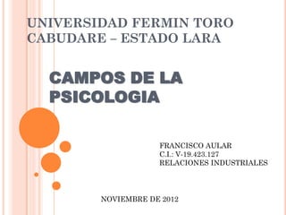 UNIVERSIDAD FERMIN TORO
CABUDARE – ESTADO LARA


  CAMPOS DE LA
  PSICOLOGIA

                    FRANCISCO AULAR
                    C.I.: V-19.423.127
                    RELACIONES INDUSTRIALES




        NOVIEMBRE DE 2012
 