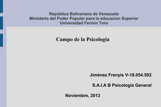 Repùblica Bolivariana de Venezuela
Ministerio del Poder Popular para la educacion Superior
Universidad Fermin Toro

Campo de la Psìcologia

Jimènez Frenyis V-18.054.502
S.A.I.A B Psicologia General
Noviembre, 2013

 