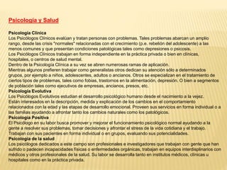 Psicología y Salud
Psicología Clínica
Los Psicólogos Clínicos evalúan y tratan personas con problemas. Tales problemas abarcan un amplio
rango, desde las crisis "normales" relacionadas con el crecimiento (p.e. rebelión del adolescente) a las
menos comunes y que presentan condiciones patológicas tales como depresiones o psicosis.
Los Psicólogos Clínicos trabajan en forma independiente en la práctica privada o bien en clínicas,
hospitales, o centros de salud mental.
Dentro de la Psicología Clínica a su vez se abren numerosas ramas de aplicación.
Mientras algunos prefieren trabajar como generalistas otros dedican su atención sólo a determinados
grupos, por ejemplo a niños, adolescentes, adultos o ancianos. Otros se especializan en el tratamiento de
ciertos tipos de problemas, tales como fobias, trastornos en la alimentación, depresión. O bien a segmentos
de población tales como ejecutivos de empresas, ancianos, presos, etc.
Psicología Evolutiva
Los Psicólogos Evolutivos estudian el desarrollo psicológico humano desde el nacimiento a la vejez.
Están interesados en la descripción, medida y explicación de los cambios en el comportamiento
relacionados con la edad y las etapas de desarrollo emocional. Proveen sus servicios en forma individual o a
las familias ayudando a afrontar tanto los cambios naturales como los patológicos.
Psicología Positiva
El Psicólogo en su labor busca promover y mejorar el funcionamiento psicológico normal ayudando a la
gente a resolver sus problemas, tomar decisiones y afrontar el stress de la vida cotidiana y el trabajo.
Trabajan con sus pacientes en forma individual o en grupos, evaluando sus potencialidades.
Psicología de la salud
Los psicólogos dedicados a este campo son profesionales e investigadores que trabajan con gente que han
sufrido o padecen incapacidades físicas o enfermedades orgánicas, trabajan en equipos interdisplinarios con
médicos y otros profesionales de la salud. Su labor se desarrolla tanto en institutos médicos, clínicas u
hospitales como en la práctica privada.
 