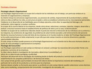 Psicología y Empresas
Psicología Laboral y Organizacional
Los Psicólogos Organizacionales se ocupan de la relación de los individuos con el trabajo, con particular énfasis en su
inserción en organizaciones y empresas.
Su interés incluye las estructuras organizacionales, sus procesos de cambio, mejoramiento de la productividad y calidad;
cómo en ellas se definen los roles, se estructura el poder y cómo se establece la dinámica de las interrelaciones personales.
Colaboran en el desarrollo de las habilidades para el trabajo ejecutivo, entre ellas: la capacidad de liderazgo y de
motivación, cómo negociar y resolver conflictos.
Se ocupan de la carrera laboral en las empresas, desde cómo atraer, seleccionar, contratar, capacitar, integrar, desarrollar y
evaluar a recursos humanos hasta el establecimiento de políticas de retiro y en su caso, la desvinculación.
También se ocupan de las condiciones laborales desde el punto de vista de la interacción de los individuos con su entorno y
las máquinas, las condiciones de seguridad, los problemas de salud mental asociados y del entrenamiento del personal.
Siendo los recursos humanos la clave del éxito de las empresas en el mundo moderno, la labor del Psicólogo Organizacional
se ha vuelto esencial para el éxito empresarial, es por ello que este campo muestra un enorme dinamismo y grandes
oportunidades laborales.
En este campo el énfasis puede ponerse en la Psicología Organizacional o en la Gestión de los Recursos Humanos desde un
punto de vista estratégico y operacional en la empresa.
Psicología del Consumidor
Los Psicólogos especialistas en este campo se interesan en conocer y anticipar las reacciones del consumidor frente a los
productos y servicios de las empresas.
Su labor abarca desde la investigación de mercados a determinar la sensibilidad y el
efecto de un determinado packaging o publicidad.
Participan del desarrollo de las estrategias de marketing desde el diseño del producto o servicio hasta el análisis e
implementación de campañas publicitarias o de técnicas de ventas.
Este campo brinda grandes oportunidades de desarrollo laboral atento la importancia creciente del marketing y en
particular de la venta de los productos y servicios para las empresas.
Quienes deseen ampliar su formación para ejercer su profesión en este campo laboral, pueden seleccionar cursos electivos
tales como marketing, comportamiento del consumidor, investigación de mercados, etc.
 