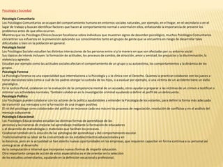 Psicología y Sociedad
Psicología Comunitaria
Los Psicólogos Comunitarios se ocupan del comportamiento humano en entornos sociales naturales, por ejemplo, en el hogar, en el vecindario o en el
lugar de trabajo y buscan identificar factores que hacen al comportamiento normal o anormal en ellos, enfatizando la importancia de prevenir los
problemas antes de que ellos ocurran.
Mientras que los Psicólogos Clínicos buscan focalizarse sobre individuos que muestran signos de desorden psicológico, muchos Psicólogos Comunitarios
concentran sus esfuerzos en la prevención aplicando sus conocimientos tanto en grupos de gente que se encuentra en riesgo de desarrollar tales
dificultades o bien en la población en general.
Psicología Social
Los Psicólogos Sociales estudian las distintas interacciones de las personas entre sí y la manera en que son afectadas por su entorno social.
Sus tópicos de interés incluyen: la formación de actitudes, los procesos de cambio, de atracción, amor y amistad, los prejuicios y la discriminación, la
violencia y agresión.
Estudian por ejemplo como las actitudes sociales afectan el comportamiento de un grupo y su autoestima, los comportamientos y la dinámica de los
grupos.
Psicología Forense
La Psicología Forense es una especialidad que interrelaciona a la Psicología y a la clínica con el Derecho. Quienes la practican colaboran con los jueces a
tomar decisiones tales como a cuál de los padres otorgar la custodia de los hijos, o a evaluar por ejemplo, si una víctima de un accidente tiene un daño
psicológico.
En la Justicia Penal, colaboran en la evaluación de la competencia mental de un acusado, otros ayudan a preparar a las víctimas de un crimen a testificar o
retomar sus actividades normales. También colaboran en la investigación criminal ayudando a definir el perfil de un delincuente.
Psicología Política
Los Psicólogos pueden colaborar con los actores de la política ayudándoles a entender la Psicología de los votantes, para definir la forma más adecuada
de transmitir sus mensajes o en la formación de una imagen positiva.
El rol del psicólogo como colaborador del político se reconoce cada vez más en los procesos de negociación, resolución de conflictos y en el análisis del
mensaje subyacente.
Psicología Educacional
Los Psicólogos Educacionales estudian las distintas formas de aprendizaje de las
personas y las maneras de mejorar tal aprendizaje mediante la formación de educadores
y el desarrollo de metodologías y materiales que faciliten los procesos.
Colaboran también en la solución de las patologías del aprendizaje y del comportamiento escolar.
Tradicionalmente su labor se ha concentrado en los establecimientos educacionales y en
la docencia, pero en la actualidad se han abierto nuevas oportunidades en las empresas, que requieren capacitar en forma continua a su personal así
como gracias al desarrollo
de la computación e Internet que incorporan nuevas formas de impartir educación.
Otro importante campo de acción de estos especialistas es el de orientar en la selección
de los estudios universitarios, ayudando en la definición vocacional y profesional.
 