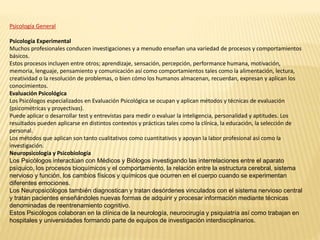 Psicología General
Psicología Experimental
Muchos profesionales conducen investigaciones y a menudo enseñan una variedad de procesos y comportamientos
básicos.
Estos procesos incluyen entre otros; aprendizaje, sensación, percepción, performance humana, motivación,
memoria, lenguaje, pensamiento y comunicación así como comportamientos tales como la alimentación, lectura,
creatividad o la resolución de problemas, o bien cómo los humanos almacenan, recuerdan, expresan y aplican los
conocimientos.
Evaluación Psicológica
Los Psicólogos especializados en Evaluación Psicológica se ocupan y aplican métodos y técnicas de evaluación
(psicométricas y proyectivas).
Puede aplicar o desarrollar test y entrevistas para medir o evaluar la inteligencia, personalidad y aptitudes. Los
resultados pueden aplicarse en distintos contextos y prácticas tales como la clínica, la educación, la selección de
personal.
Los métodos que aplican son tanto cualitativos como cuantitativos y apoyan la labor profesional así como la
investigación.
Neuropsicología y Psicobiología
Los Psicólogos interactúan con Médicos y Biólogos investigando las interrelaciones entre el aparato
psíquico, los procesos bioquímicos y el comportamiento, la relación entre la estructura cerebral, sistema
nervioso y función, los cambios físicos y químicos que ocurren en el cuerpo cuando se experimentan
diferentes emociones.
Los Neuropsicólogos también diagnostican y tratan desórdenes vinculados con el sistema nervioso central
y tratan pacientes enseñándoles nuevas formas de adquirir y procesar información mediante técnicas
denominadas de reentrenamiento cognitivo.
Estos Psicólogos colaboran en la clínica de la neurología, neurocirugía y psiquiatría así como trabajan en
hospitales y universidades formando parte de equipos de investigación interdisciplinarios.
 