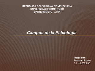 REPUBLICA BOLIVARIANA DE VENEZUELA
UNIVERSIDAD FERMIN TORO
BARQUISIMETO- LARA
Campos de la Psicología
Integrante:
Fraymar Suarez
C.I. 18.262.955
 