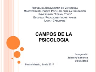 REPUBLICA BOLIVARIANA DE VENEZUELA
MINISTERIO DEL PODER POPULAR PARA LA EDUCACIÓN
UNIVERSIDAD “FERMIN TORO”
ESCUELA: RELACIONES INDUSTRIALES
LARA - CABUDARE
Integrante:
Johanny Sanchez
V-25649108
Barquisimeto, Junio 2017
CAMPOS DE LA
PSICOLOGIA
 