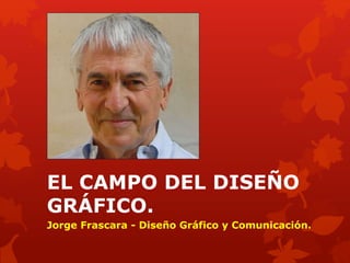 EL CAMPO DEL DISEÑO
GRÁFICO.
Jorge Frascara - Diseño Gráfico y Comunicación.
 