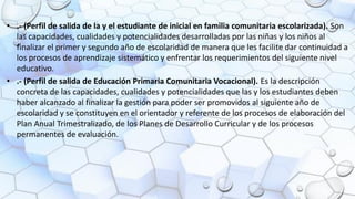 • .- (Perfil de salida de la y el estudiante de inicial en familia comunitaria escolarizada). Son
las capacidades, cualidades y potencialidades desarrolladas por las niñas y los niños al
finalizar el primer y segundo año de escolaridad de manera que les facilite dar continuidad a
los procesos de aprendizaje sistemático y enfrentar los requerimientos del siguiente nivel
educativo.
• .- (Perfil de salida de Educación Primaria Comunitaria Vocacional). Es la descripción
concreta de las capacidades, cualidades y potencialidades que las y los estudiantes deben
haber alcanzado al finalizar la gestión para poder ser promovidos al siguiente año de
escolaridad y se constituyen en el orientador y referente de los procesos de elaboración del
Plan Anual Trimestralizado, de los Planes de Desarrollo Curricular y de los procesos
permanentes de evaluación.
 