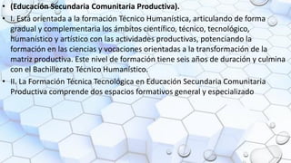 • (Educación Secundaria Comunitaria Productiva).
• I. Está orientada a la formación Técnico Humanística, articulando de forma
gradual y complementaria los ámbitos científico, técnico, tecnológico,
humanístico y artístico con las actividades productivas, potenciando la
formación en las ciencias y vocaciones orientadas a la transformación de la
matriz productiva. Este nivel de formación tiene seis años de duración y culmina
con el Bachillerato Técnico Humanístico.
• II. La Formación Técnica Tecnológica en Educación Secundaria Comunitaria
Productiva comprende dos espacios formativos general y especializado
 
