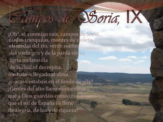 Campos de Soria, IX   ¡Oh!, sí, conmigo vais, campos de Soria, tardes tranquilas, montes de violeta, alamedas del río, verde sueño    del suelo gris y de la parda tierra,     agria melancolía    de la ciudad decrépita,   me habéis llegado al alma,   ¿o acaso estabais en el fondo de ella?    ¡Gentes del alto llano numantino    que a Dios guardáis como cristianas viejas,   que el sol de España os llene   de alegría, de luz y de riqueza! 