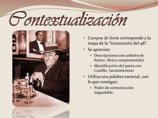 Contextualización Campos de Soria corresponde a la etapa de la “Generación del 98”.Se aprecian: Descripciones con anhelos de futuro. (lírica comprometida)Identificación del poeta con Castilla. (sentimientos) Utiliza una palabra esencial, con lo que consigue:Poder de comunicación inigualable.